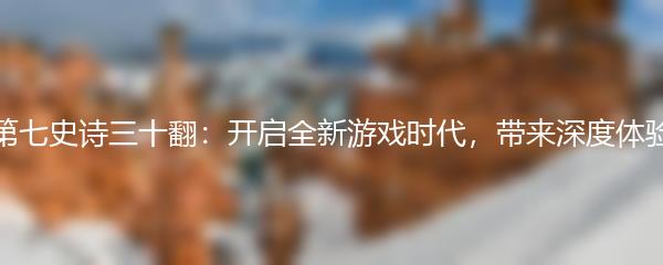 第七史诗三十翻：开启全新游戏时代，带来深度体验