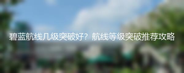 碧蓝航线几级突破好？航线等级突破推荐攻略