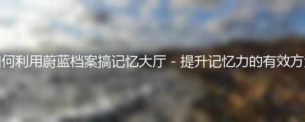 如何利用蔚蓝档案搞记忆大厅 - 提升记忆力的有效方法