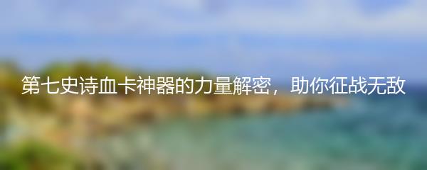 第七史诗血卡神器的力量解密，助你征战无敌