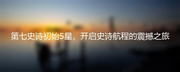 第七史诗初始5星，开启史诗航程的震撼之旅