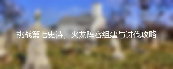 挑战第七史诗，火龙阵容组建与讨伐攻略