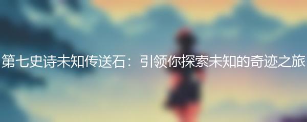 第七史诗未知传送石：引领你探索未知的奇迹之旅