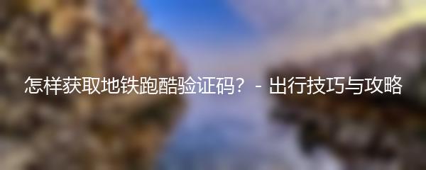 怎样获取地铁跑酷验证码？- 出行技巧与攻略