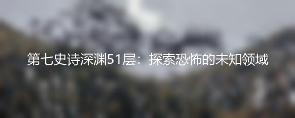 第七史诗深渊51层：探索恐怖的未知领域