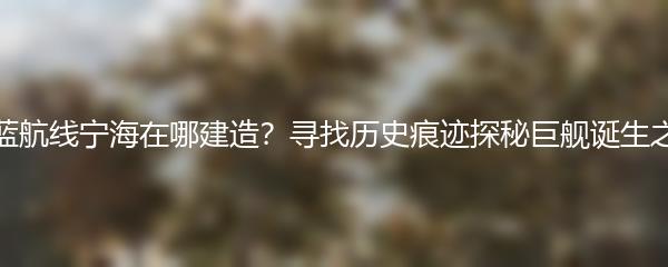 碧蓝航线宁海在哪建造？寻找历史痕迹探秘巨舰诞生之地
