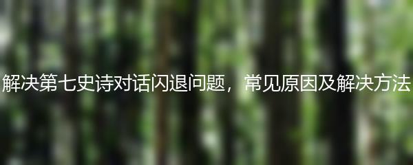 解决第七史诗对话闪退问题，常见原因及解决方法
