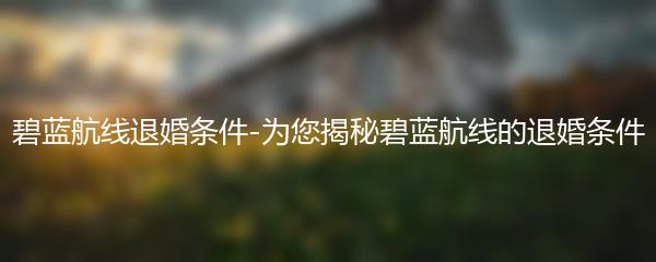 碧蓝航线退婚条件-为您揭秘碧蓝航线的退婚条件