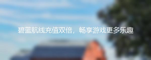 碧蓝航线充值双倍，畅享游戏更多乐趣