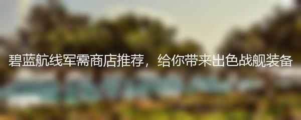 碧蓝航线军需商店推荐，给你带来出色战舰装备