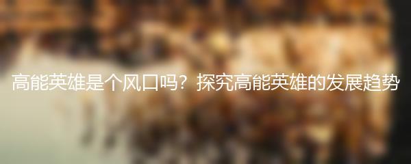 高能英雄是个风口吗？探究高能英雄的发展趋势