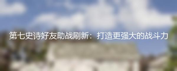 第七史诗好友助战刷新：打造更强大的战斗力