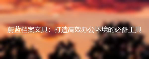 蔚蓝档案文具：打造高效办公环境的必备工具