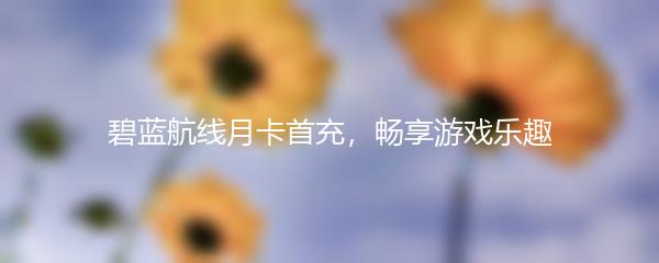 碧蓝航线月卡首充，畅享游戏乐趣