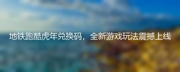 地铁跑酷虎年兑换码，全新游戏玩法震撼上线