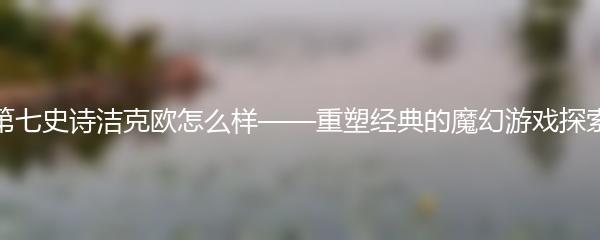 第七史诗洁克欧怎么样——重塑经典的魔幻游戏探索