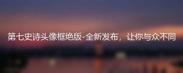 第七史诗头像框绝版-全新发布，让你与众不同