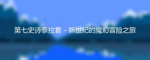 第七史诗泰拉套 - 新世纪的魔幻冒险之旅