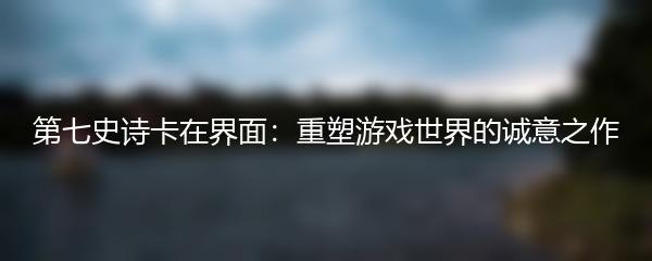 第七史诗卡在界面：重塑游戏世界的诚意之作