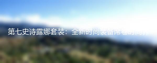 第七史诗露娜套装：全新时尚装备席卷时尚界