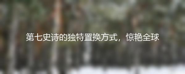 第七史诗的独特置换方式，惊艳全球