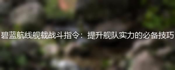 碧蓝航线舰载战斗指令：提升舰队实力的必备技巧