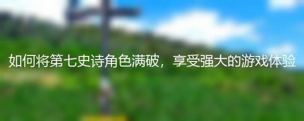 如何将第七史诗角色满破，享受强大的游戏体验
