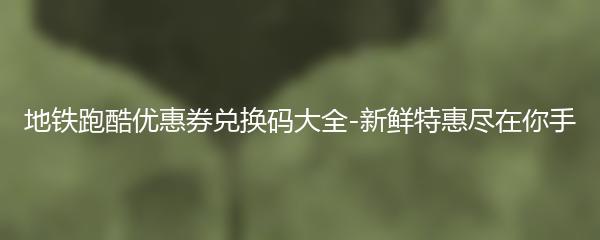 地铁跑酷优惠券兑换码大全-新鲜特惠尽在你手