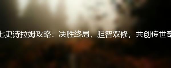 第七史诗拉姆攻略：决胜终局，胆智双修，共创传世奇迹