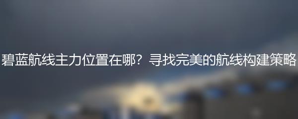 碧蓝航线主力位置在哪？寻找完美的航线构建策略