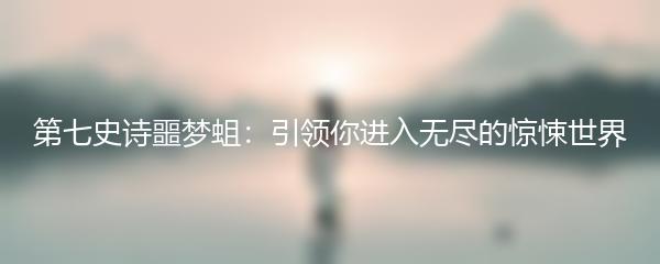 第七史诗噩梦蛆：引领你进入无尽的惊悚世界