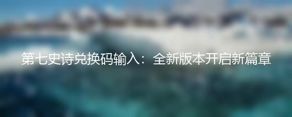 第七史诗兑换码输入：全新版本开启新篇章
