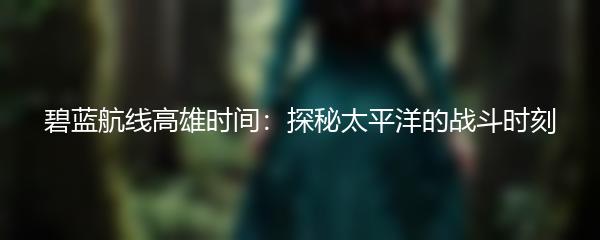 碧蓝航线高雄时间：探秘太平洋的战斗时刻