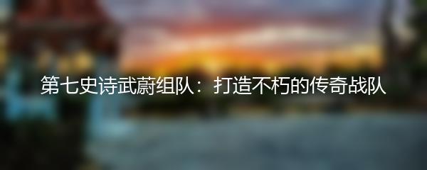 第七史诗武蔚组队：打造不朽的传奇战队