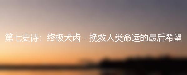 第七史诗：终极犬齿 - 挽救人类命运的最后希望