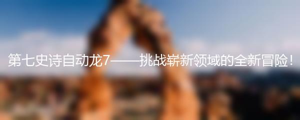 第七史诗自动龙7——挑战崭新领域的全新冒险！