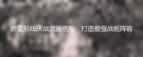 碧蓝航线厌战武器搭配：打造最强战舰阵容