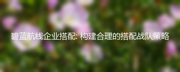 碧蓝航线企业搭配: 构建合理的搭配战队策略