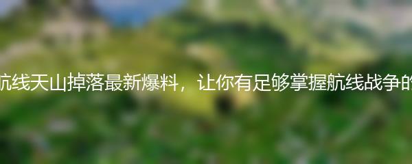 碧蓝航线天山掉落最新爆料，让你有足够掌握航线战争的利器