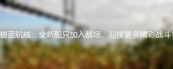 碧蓝航线：全新船只加入战场，迎接更多精彩战斗！