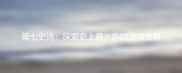 第七史诗：探索史上最火热的游戏世界