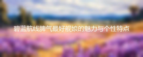 碧蓝航线脾气最好舰娘的魅力与个性特点