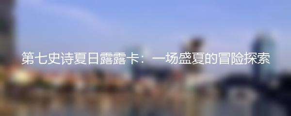 第七史诗夏日露露卡：一场盛夏的冒险探索