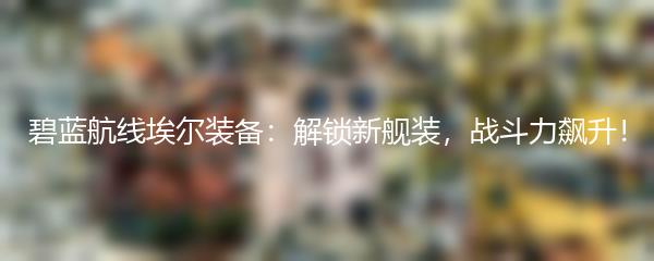 碧蓝航线埃尔装备：解锁新舰装，战斗力飙升！