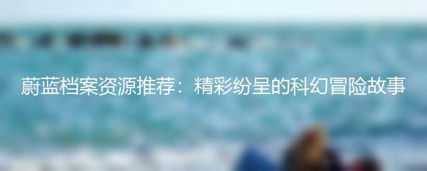 蔚蓝档案资源推荐：精彩纷呈的科幻冒险故事