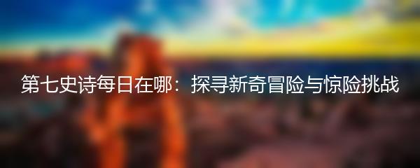 第七史诗每日在哪：探寻新奇冒险与惊险挑战