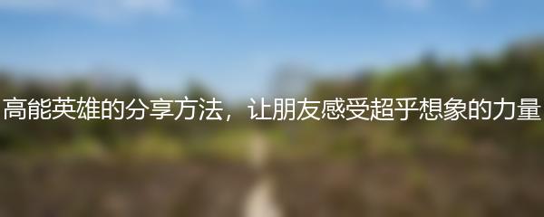 高能英雄的分享方法，让朋友感受超乎想象的力量
