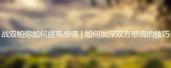 战双帕弥如何提高感情 | 如何加深双方感情的技巧