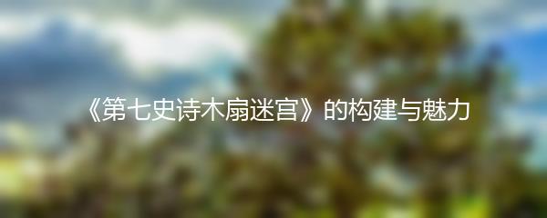 《第七史诗木扇迷宫》的构建与魅力