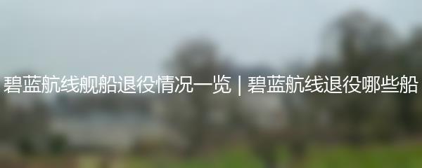 碧蓝航线舰船退役情况一览 | 碧蓝航线退役哪些船